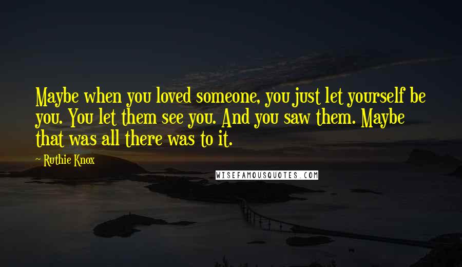 Ruthie Knox Quotes: Maybe when you loved someone, you just let yourself be you. You let them see you. And you saw them. Maybe that was all there was to it.