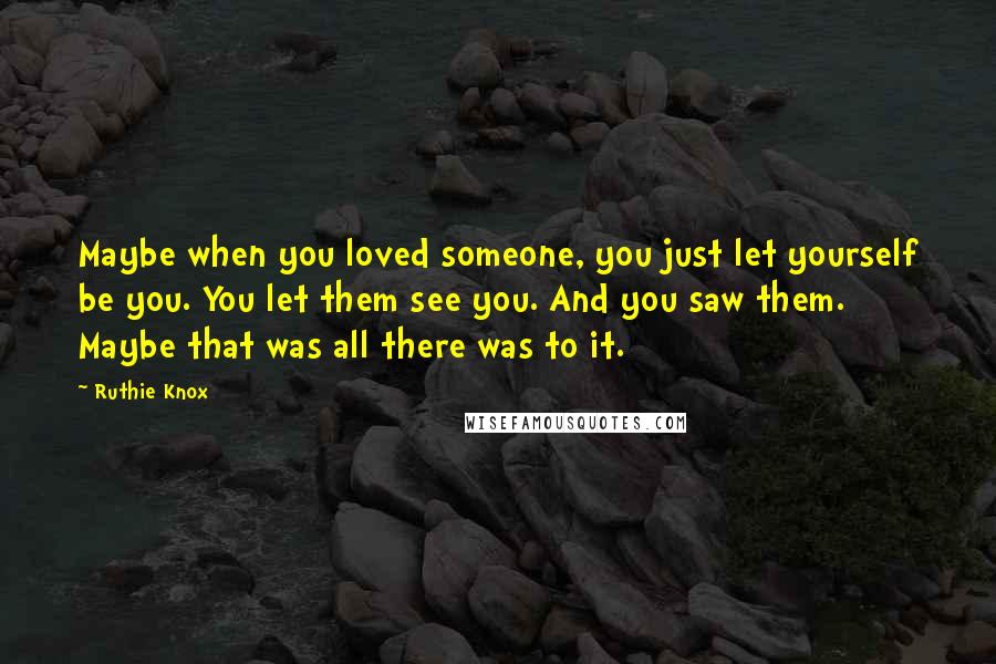 Ruthie Knox Quotes: Maybe when you loved someone, you just let yourself be you. You let them see you. And you saw them. Maybe that was all there was to it.