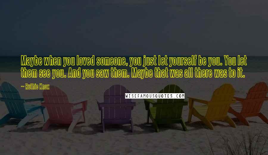 Ruthie Knox Quotes: Maybe when you loved someone, you just let yourself be you. You let them see you. And you saw them. Maybe that was all there was to it.