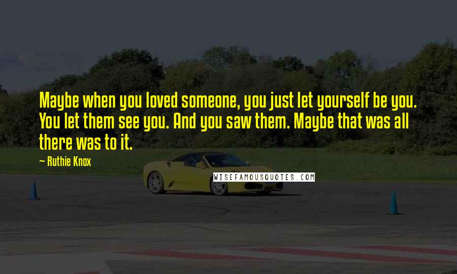 Ruthie Knox Quotes: Maybe when you loved someone, you just let yourself be you. You let them see you. And you saw them. Maybe that was all there was to it.