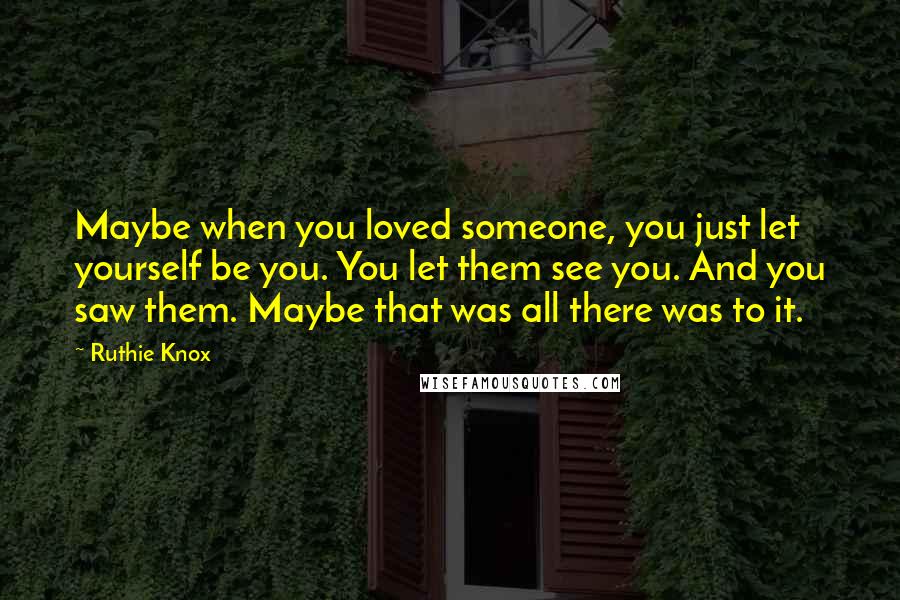 Ruthie Knox Quotes: Maybe when you loved someone, you just let yourself be you. You let them see you. And you saw them. Maybe that was all there was to it.