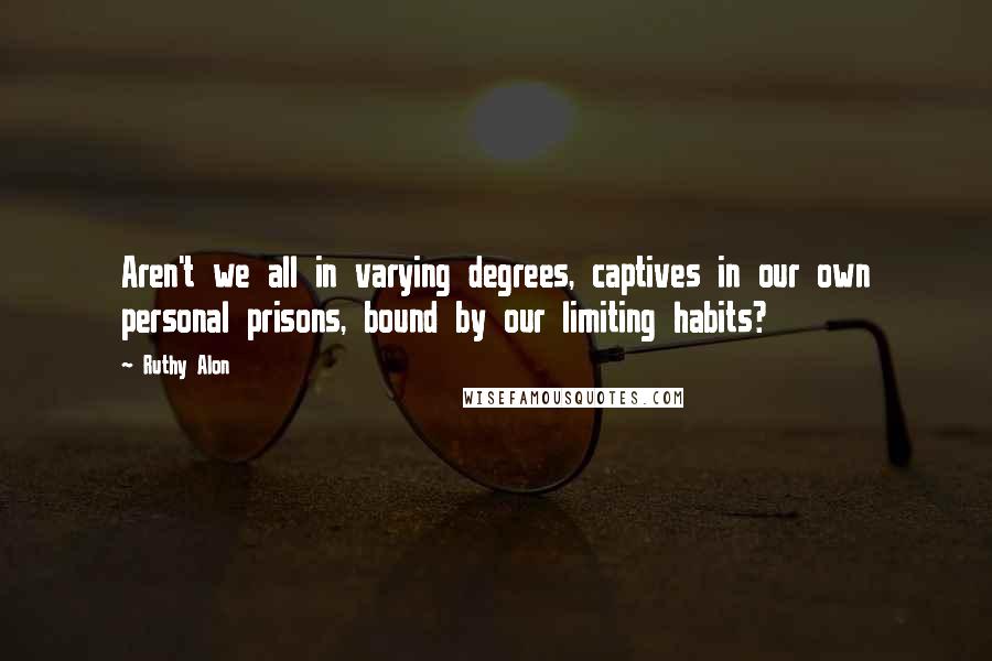 Ruthy Alon Quotes: Aren't we all in varying degrees, captives in our own personal prisons, bound by our limiting habits?