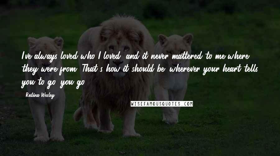 Rutina Wesley Quotes: I've always loved who I loved, and it never mattered to me where they were from. That's how it should be: wherever your heart tells you to go, you go.