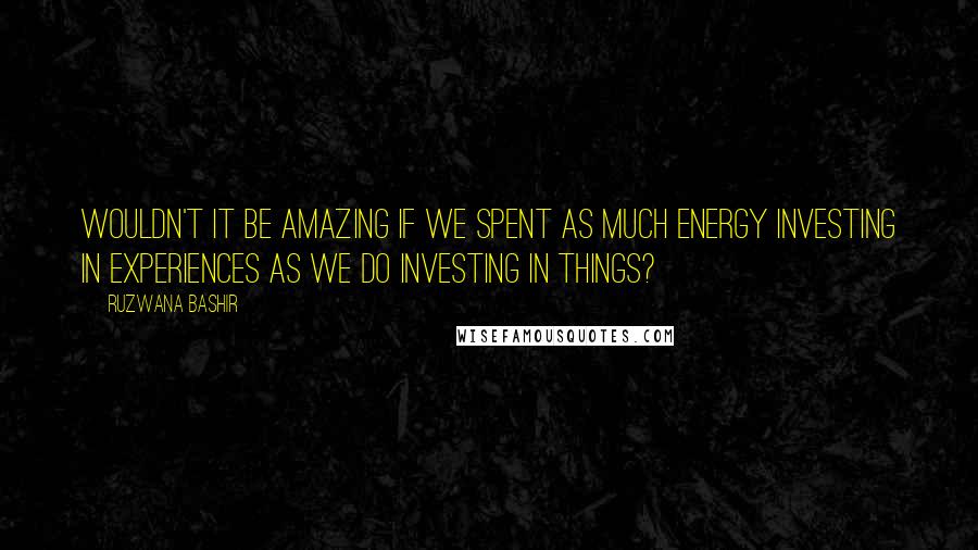 Ruzwana Bashir Quotes: Wouldn't it be amazing if we spent as much energy investing in experiences as we do investing in things?