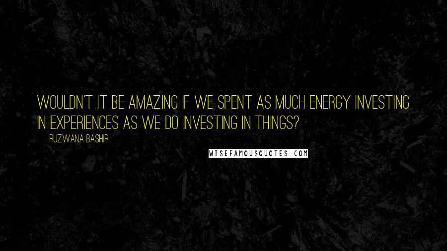 Ruzwana Bashir Quotes: Wouldn't it be amazing if we spent as much energy investing in experiences as we do investing in things?