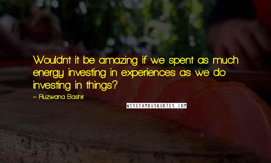 Ruzwana Bashir Quotes: Wouldn't it be amazing if we spent as much energy investing in experiences as we do investing in things?