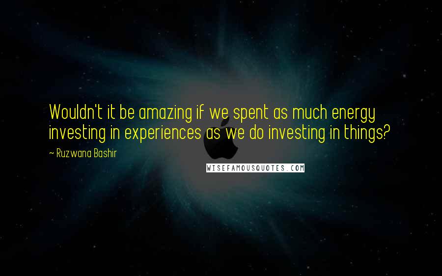 Ruzwana Bashir Quotes: Wouldn't it be amazing if we spent as much energy investing in experiences as we do investing in things?