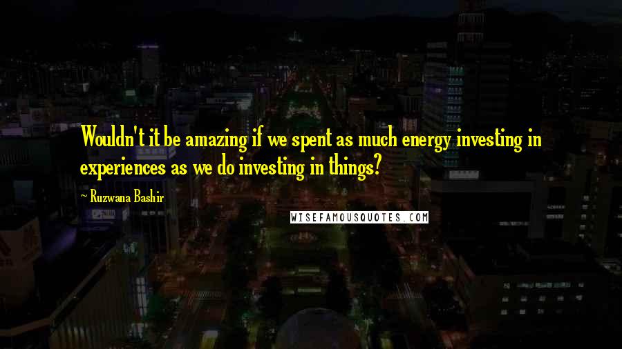 Ruzwana Bashir Quotes: Wouldn't it be amazing if we spent as much energy investing in experiences as we do investing in things?