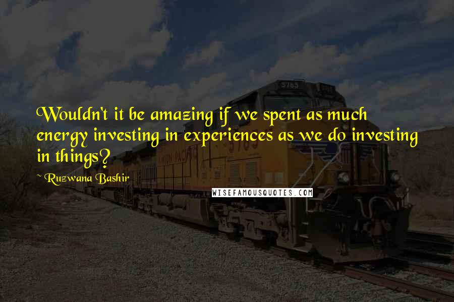 Ruzwana Bashir Quotes: Wouldn't it be amazing if we spent as much energy investing in experiences as we do investing in things?