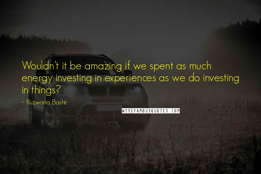 Ruzwana Bashir Quotes: Wouldn't it be amazing if we spent as much energy investing in experiences as we do investing in things?