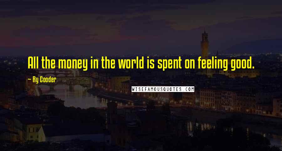 Ry Cooder Quotes: All the money in the world is spent on feeling good.