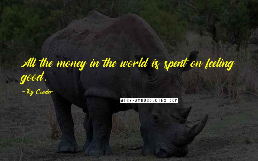 Ry Cooder Quotes: All the money in the world is spent on feeling good.