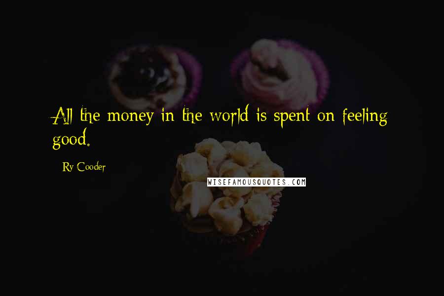 Ry Cooder Quotes: All the money in the world is spent on feeling good.