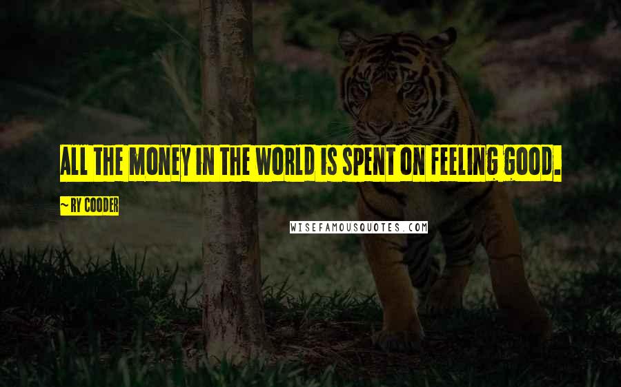 Ry Cooder Quotes: All the money in the world is spent on feeling good.