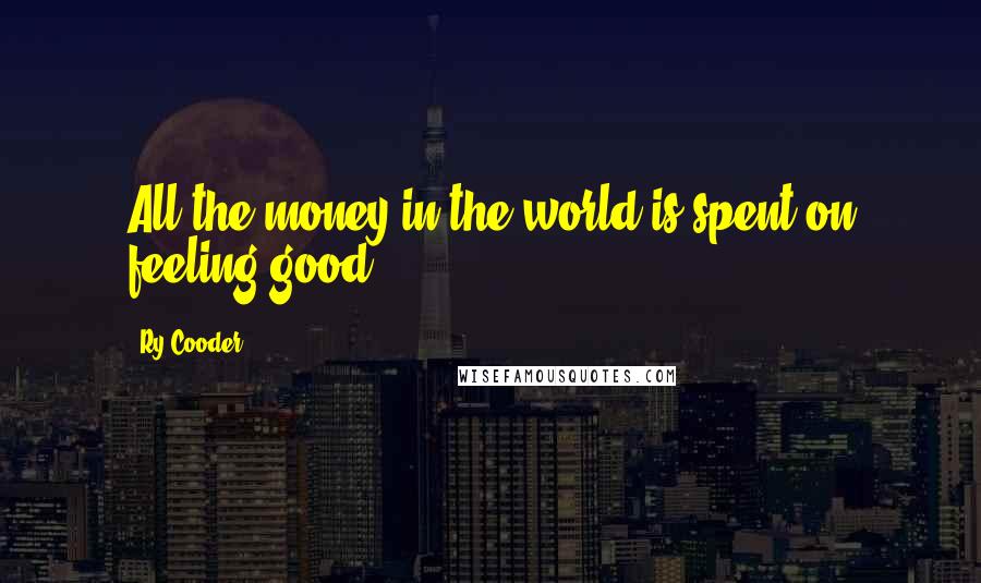 Ry Cooder Quotes: All the money in the world is spent on feeling good.