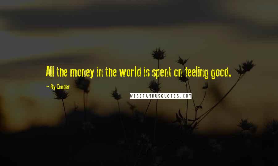 Ry Cooder Quotes: All the money in the world is spent on feeling good.
