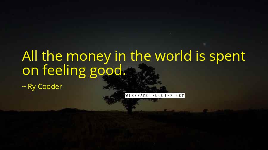 Ry Cooder Quotes: All the money in the world is spent on feeling good.