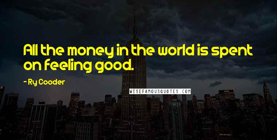 Ry Cooder Quotes: All the money in the world is spent on feeling good.