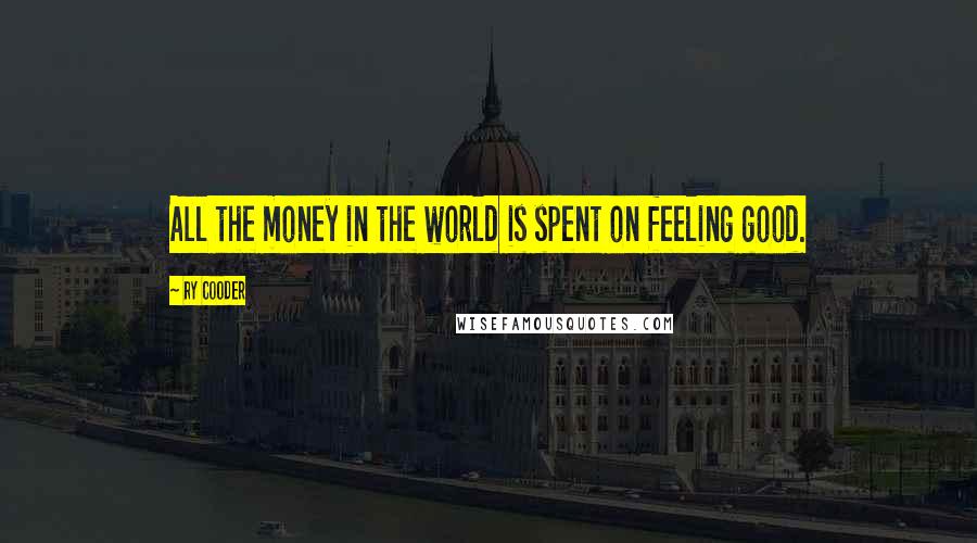 Ry Cooder Quotes: All the money in the world is spent on feeling good.