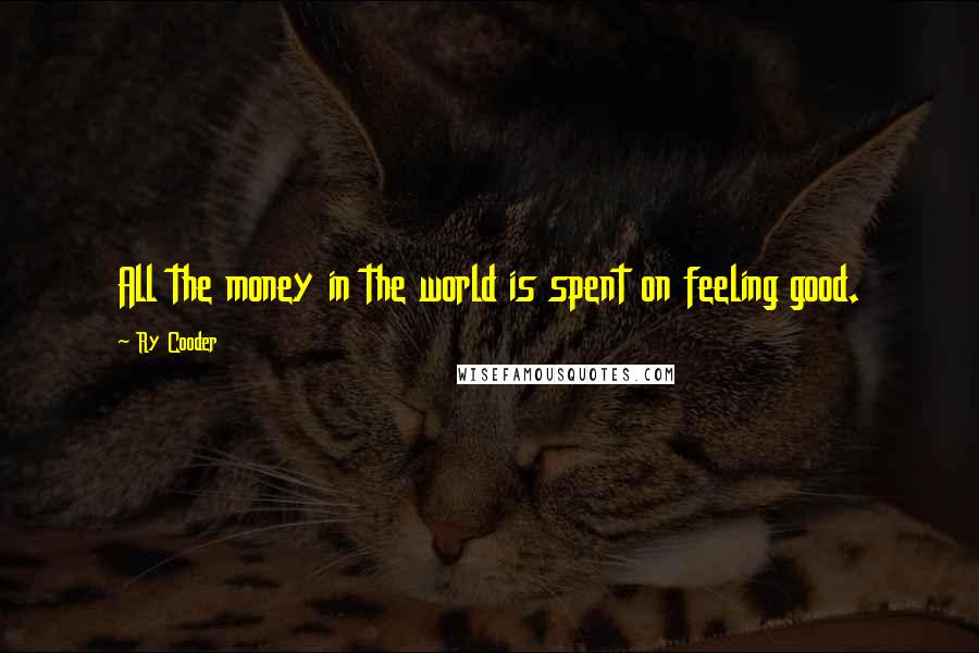 Ry Cooder Quotes: All the money in the world is spent on feeling good.
