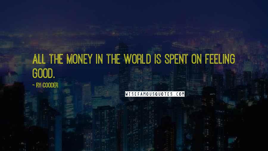 Ry Cooder Quotes: All the money in the world is spent on feeling good.