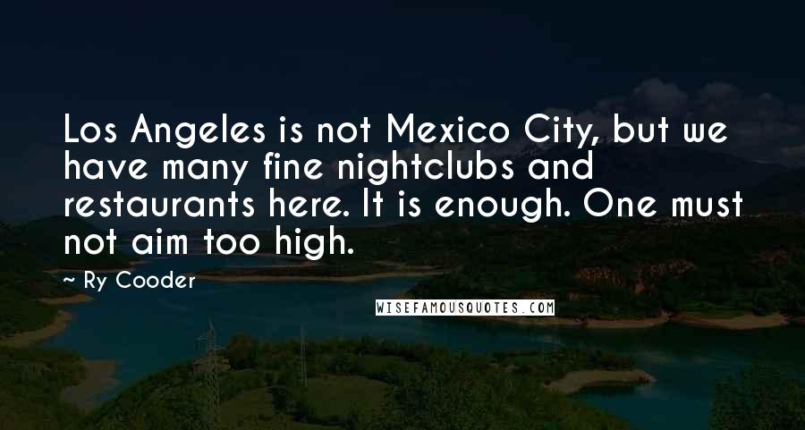 Ry Cooder Quotes: Los Angeles is not Mexico City, but we have many fine nightclubs and restaurants here. It is enough. One must not aim too high.