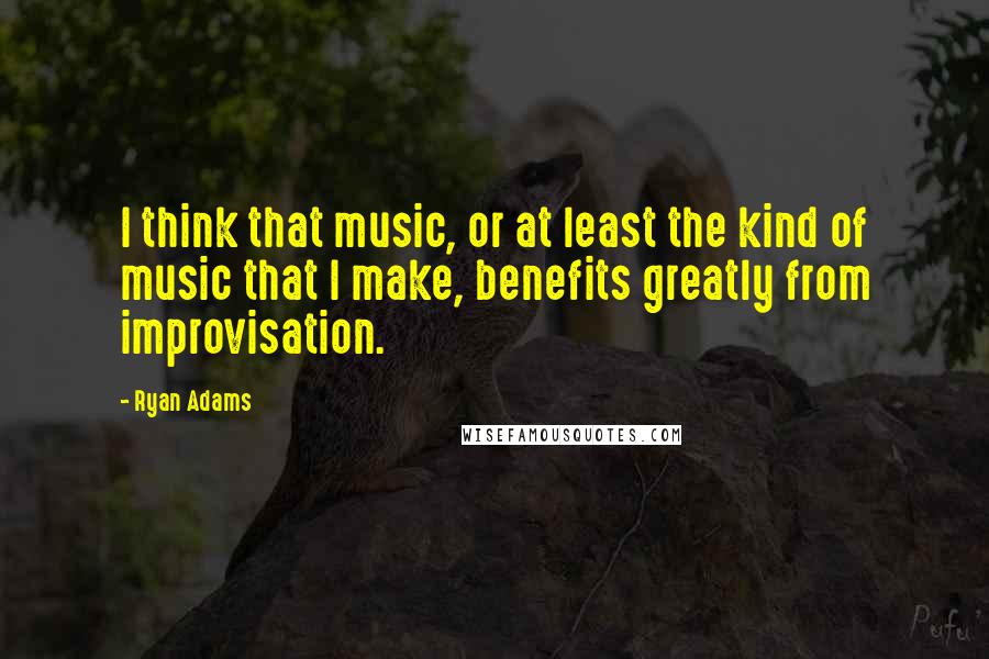 Ryan Adams Quotes: I think that music, or at least the kind of music that I make, benefits greatly from improvisation.