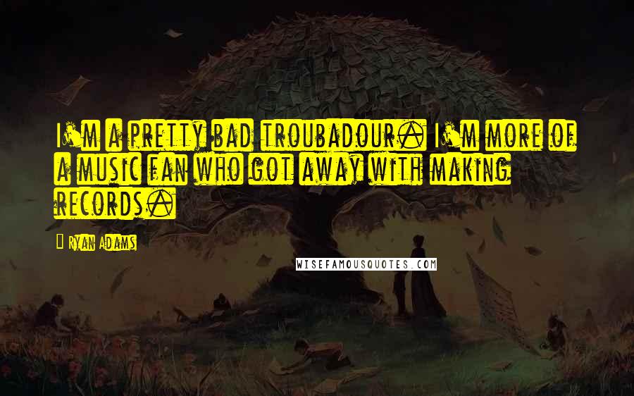 Ryan Adams Quotes: I'm a pretty bad troubadour. I'm more of a music fan who got away with making records.