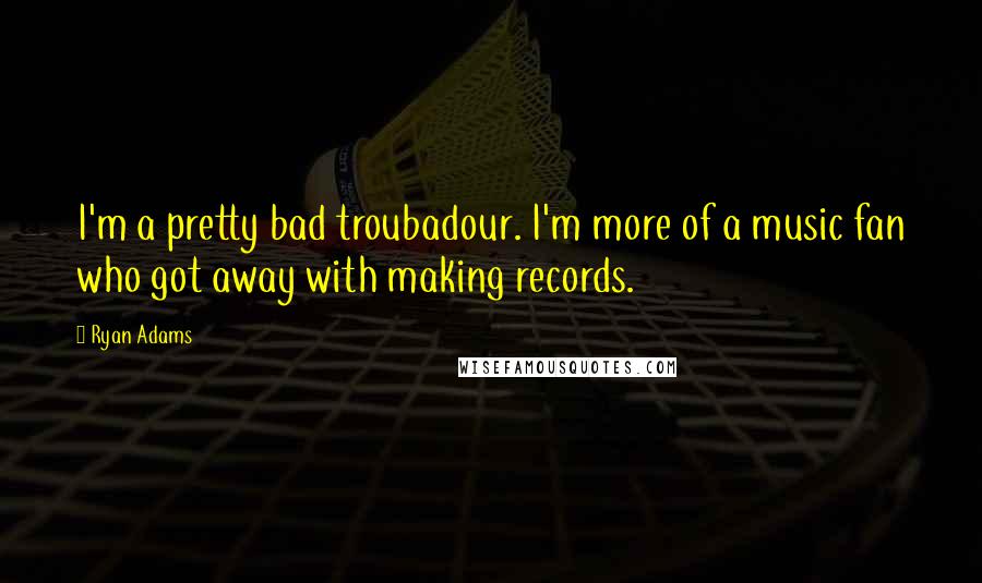 Ryan Adams Quotes: I'm a pretty bad troubadour. I'm more of a music fan who got away with making records.