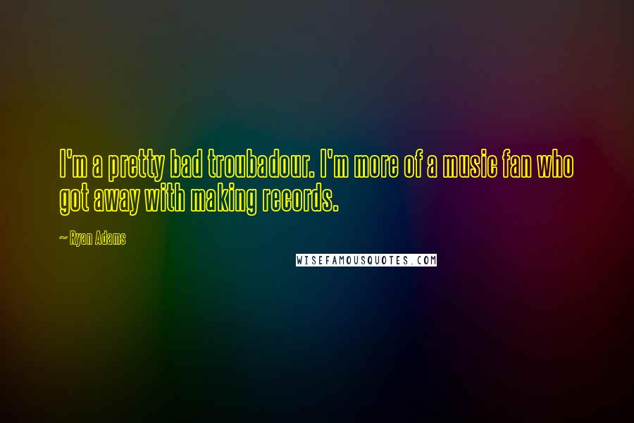 Ryan Adams Quotes: I'm a pretty bad troubadour. I'm more of a music fan who got away with making records.