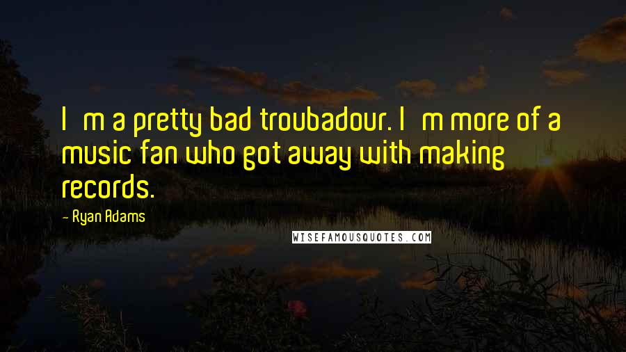 Ryan Adams Quotes: I'm a pretty bad troubadour. I'm more of a music fan who got away with making records.