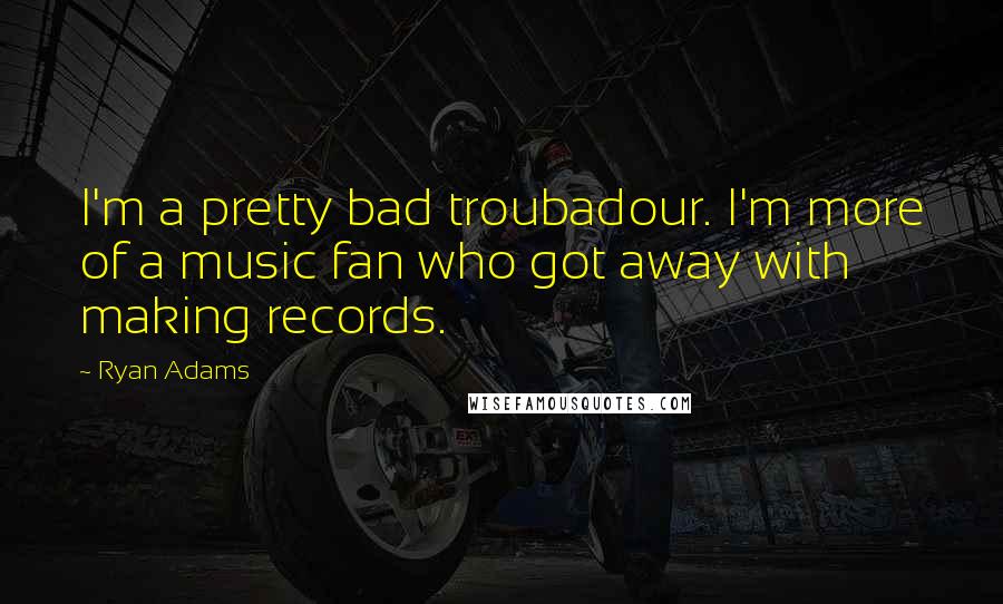 Ryan Adams Quotes: I'm a pretty bad troubadour. I'm more of a music fan who got away with making records.