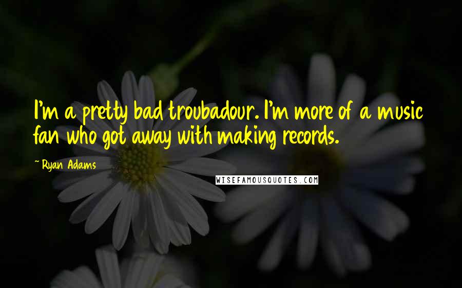 Ryan Adams Quotes: I'm a pretty bad troubadour. I'm more of a music fan who got away with making records.