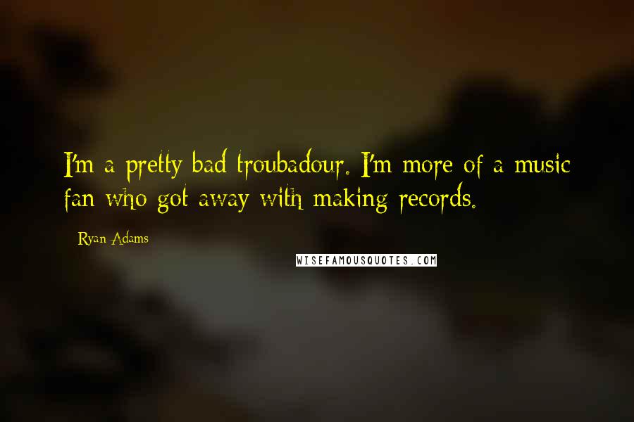 Ryan Adams Quotes: I'm a pretty bad troubadour. I'm more of a music fan who got away with making records.