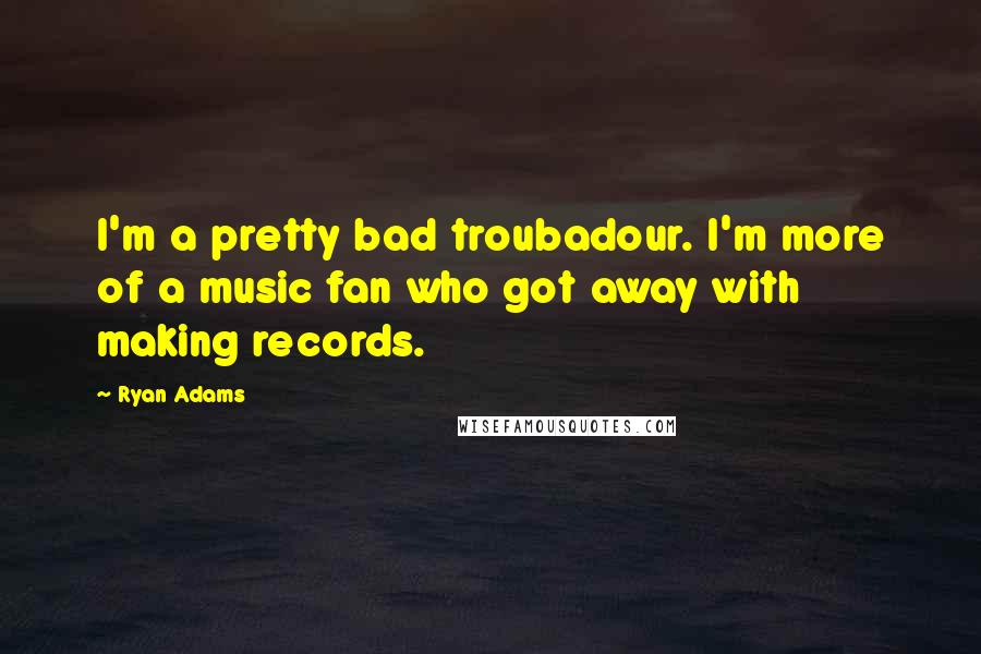 Ryan Adams Quotes: I'm a pretty bad troubadour. I'm more of a music fan who got away with making records.