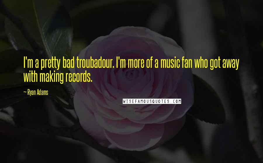 Ryan Adams Quotes: I'm a pretty bad troubadour. I'm more of a music fan who got away with making records.