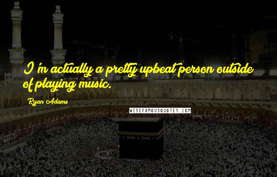 Ryan Adams Quotes: I'm actually a pretty upbeat person outside of playing music.