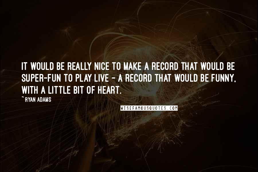 Ryan Adams Quotes: It would be really nice to make a record that would be super-fun to play live - a record that would be funny, with a little bit of heart.