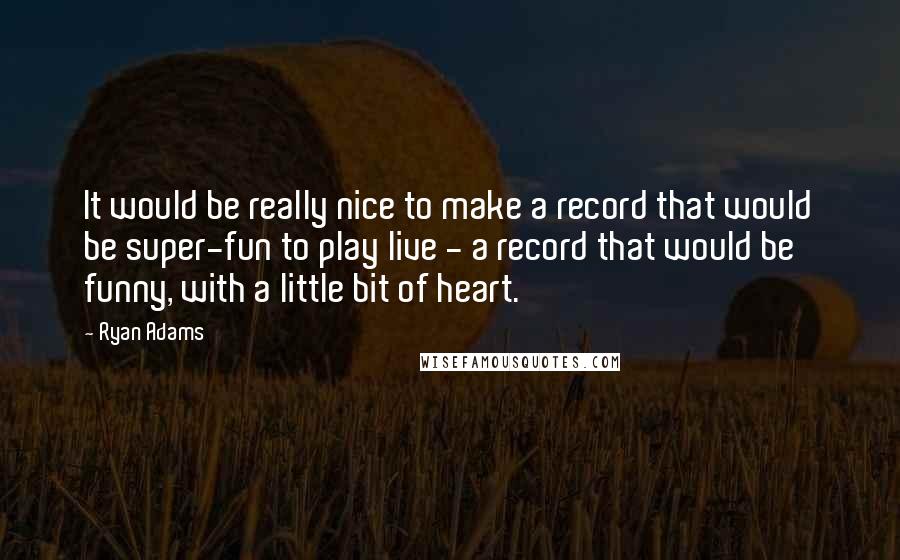 Ryan Adams Quotes: It would be really nice to make a record that would be super-fun to play live - a record that would be funny, with a little bit of heart.