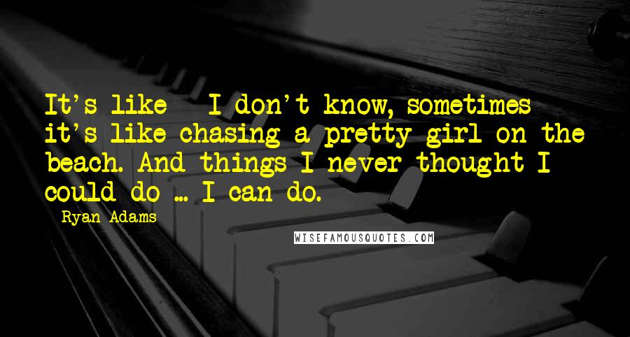 Ryan Adams Quotes: It's like - I don't know, sometimes it's like chasing a pretty girl on the beach. And things I never thought I could do ... I can do.