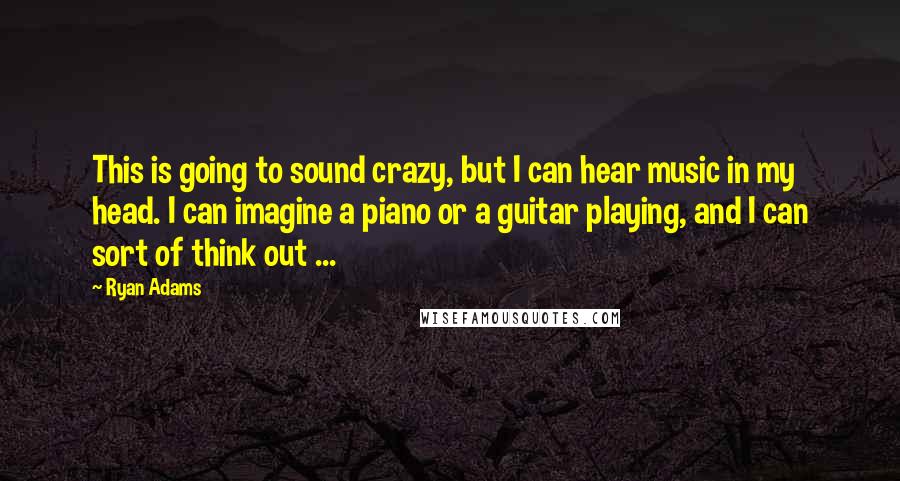 Ryan Adams Quotes: This is going to sound crazy, but I can hear music in my head. I can imagine a piano or a guitar playing, and I can sort of think out ...