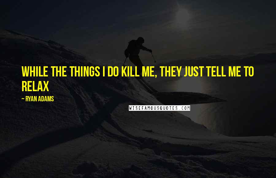 Ryan Adams Quotes: While the things I do kill me, they just tell me to relax