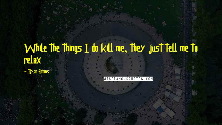 Ryan Adams Quotes: While the things I do kill me, they just tell me to relax