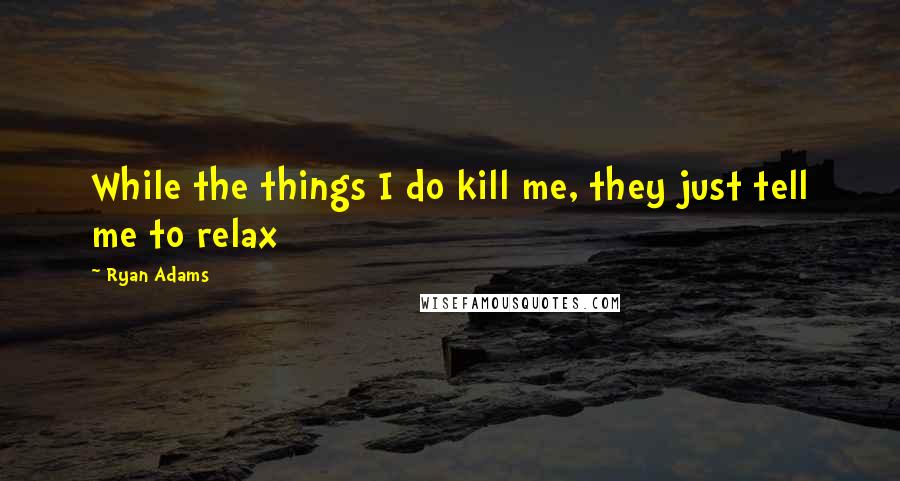 Ryan Adams Quotes: While the things I do kill me, they just tell me to relax