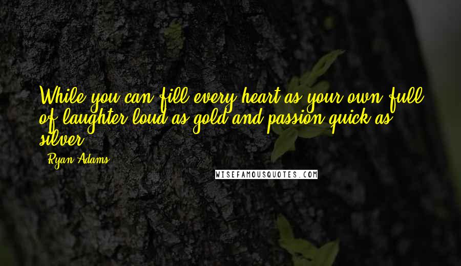 Ryan Adams Quotes: While you can fill every heart as your own full of laughter loud as gold and passion quick as silver.