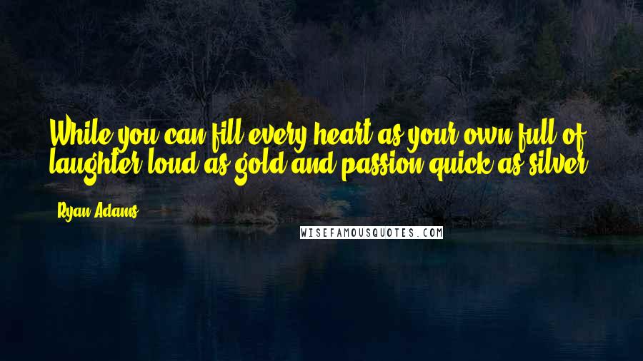 Ryan Adams Quotes: While you can fill every heart as your own full of laughter loud as gold and passion quick as silver.