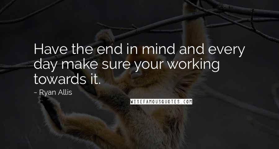 Ryan Allis Quotes: Have the end in mind and every day make sure your working towards it.