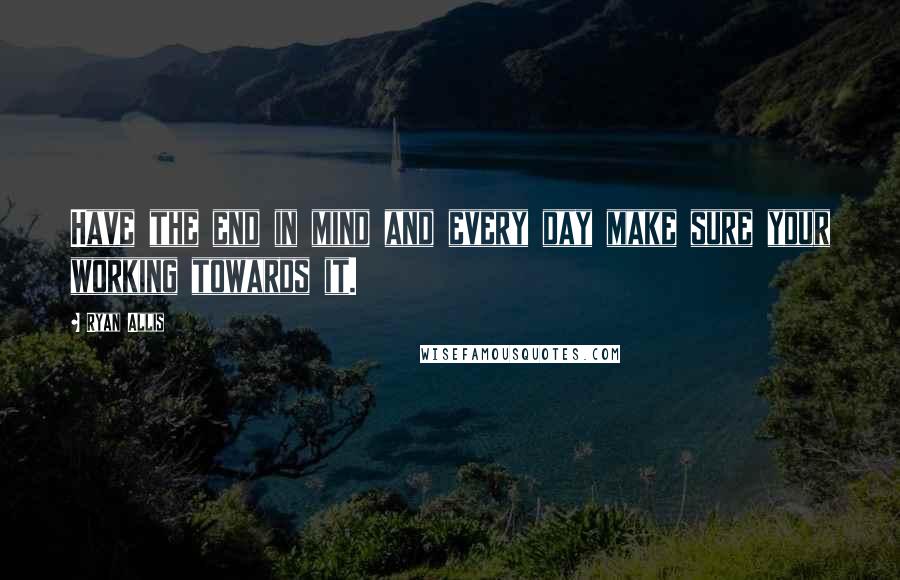 Ryan Allis Quotes: Have the end in mind and every day make sure your working towards it.
