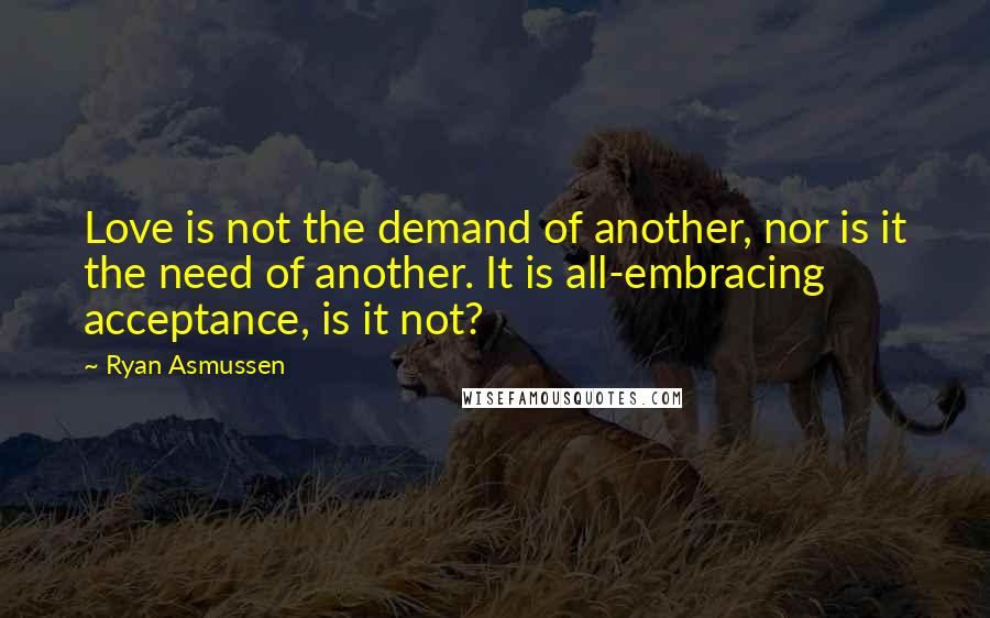 Ryan Asmussen Quotes: Love is not the demand of another, nor is it the need of another. It is all-embracing acceptance, is it not?