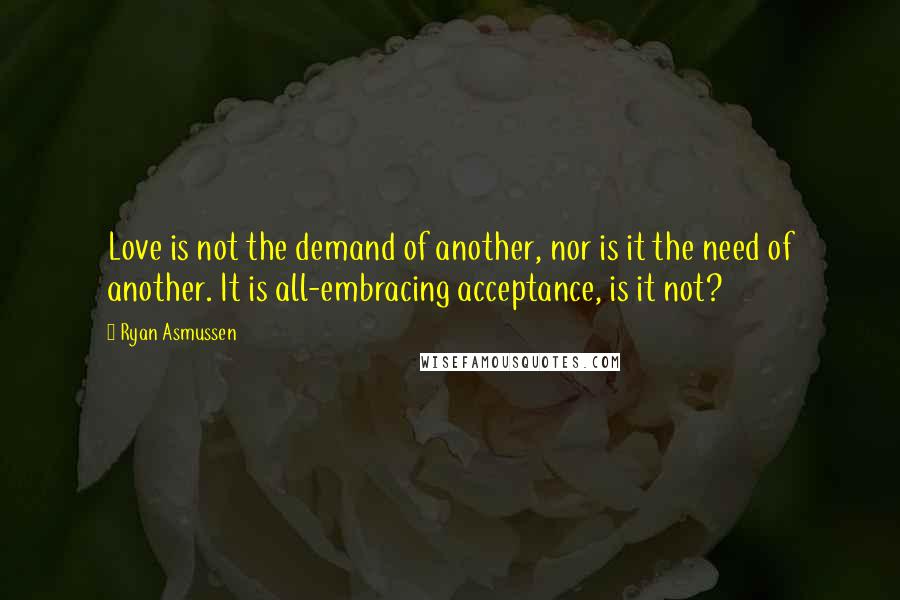 Ryan Asmussen Quotes: Love is not the demand of another, nor is it the need of another. It is all-embracing acceptance, is it not?